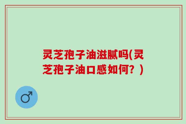 灵芝孢子油滋腻吗(灵芝孢子油口感如何？)