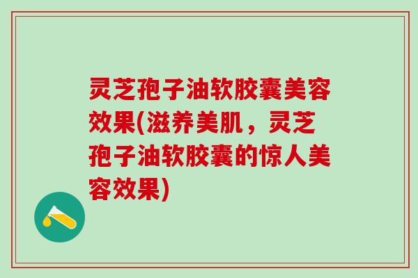 灵芝孢子油软胶囊美容效果(滋养美肌，灵芝孢子油软胶囊的惊人美容效果)