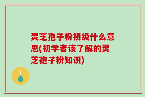 灵芝孢子粉初级什么意思(初学者该了解的灵芝孢子粉知识)