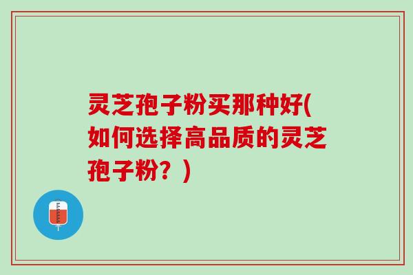 灵芝孢子粉买那种好(如何选择高品质的灵芝孢子粉？)