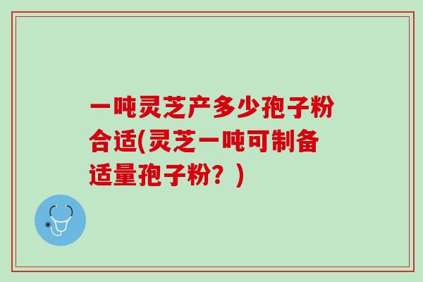 一吨灵芝产多少孢子粉合适(灵芝一吨可制备适量孢子粉?) 一吨灵芝产多少孢子粉合适(灵芝一吨可制备适量孢子粉?)