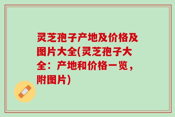 灵芝孢子产地及价格及图片大全(灵芝孢子大全：产地和价格一览，附图片)