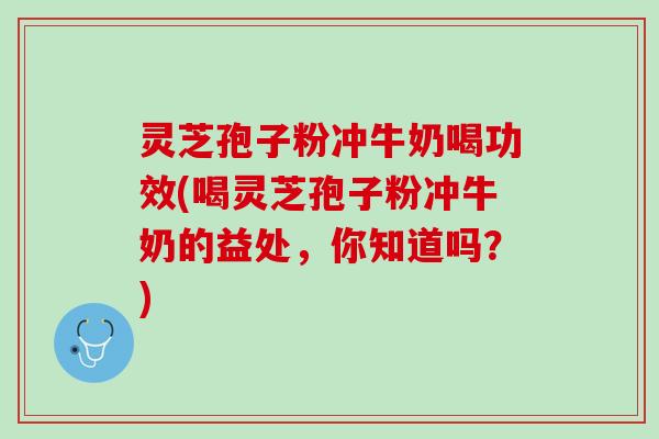 灵芝孢子粉冲牛奶喝功效(喝灵芝孢子粉冲牛奶的益处，你知道吗？)