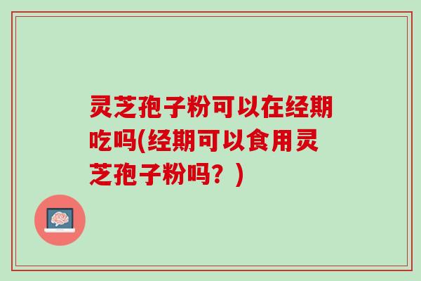 灵芝孢子粉可以在经期吃吗(经期可以食用灵芝孢子粉吗？)