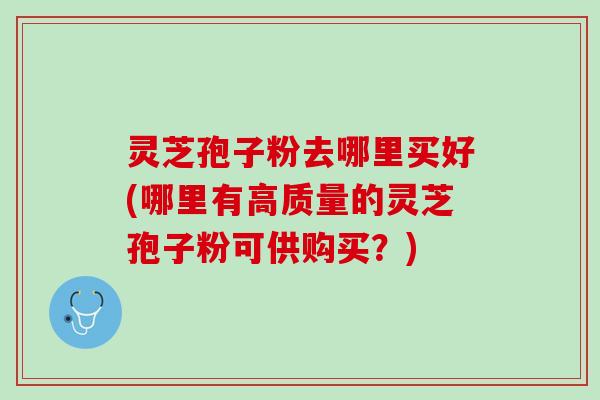 灵芝孢子粉去哪里买好(哪里有高质量的灵芝孢子粉可供购买？)