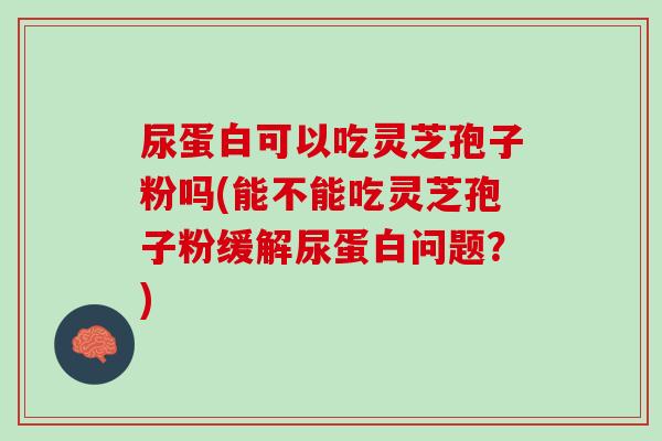 尿蛋白可以吃灵芝孢子粉吗(能不能吃灵芝孢子粉缓解尿蛋白问题？)
