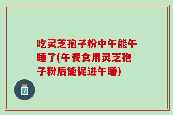 吃灵芝孢子粉中午能午睡了(午餐食用灵芝孢子粉后能促进午睡)