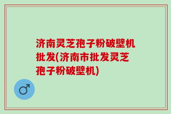 济南灵芝孢子粉破壁机批发(济南市批发灵芝孢子粉破壁机)