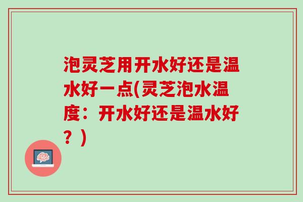泡灵芝用开水好还是温水好一点(灵芝泡水温度：开水好还是温水好？)