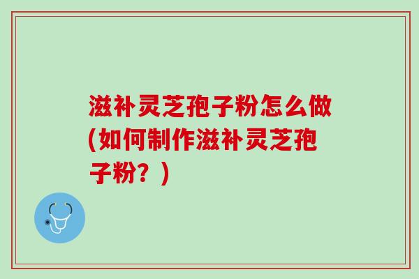 滋补灵芝孢子粉怎么做(如何制作滋补灵芝孢子粉？)
