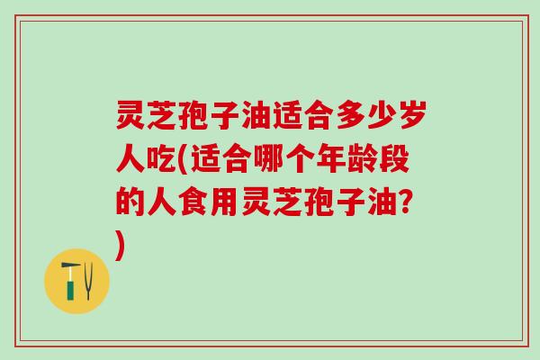 灵芝孢子油适合多少岁人吃(适合哪个年龄段的人食用灵芝孢子油？)