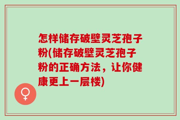 怎样储存破壁灵芝孢子粉(储存破壁灵芝孢子粉的正确方法，让你健康更上一层楼)