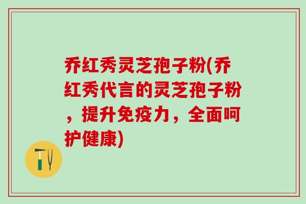 乔红秀灵芝孢子粉(乔红秀代言的灵芝孢子粉,提升免疫力,全面呵护健康) 乔红秀灵芝孢子粉(乔红秀代言的灵芝孢子粉,提升免疫力,全面呵护健康)