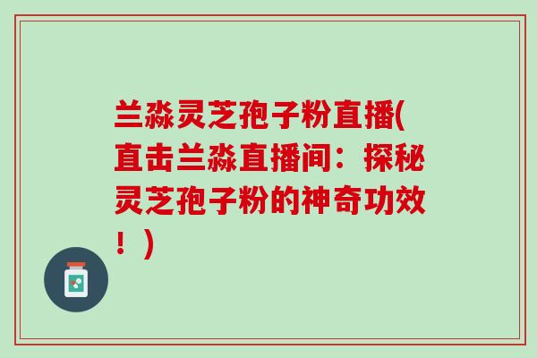 兰淼灵芝孢子粉直播(直击兰淼直播间：探秘灵芝孢子粉的神奇功效！)
