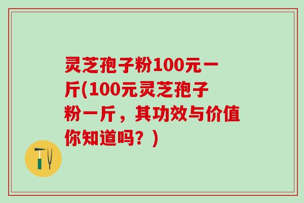 灵芝孢子粉100元一斤(100元灵芝孢子粉一斤,其功效与价值你知道吗?) 灵芝孢子粉100元一斤(100元灵芝孢子粉一斤,其功效与价值你知道吗?)