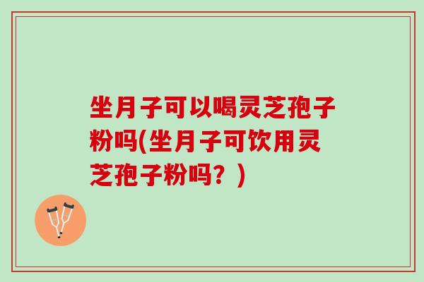 坐月子可以喝灵芝孢子粉吗(坐月子可饮用灵芝孢子粉吗？)