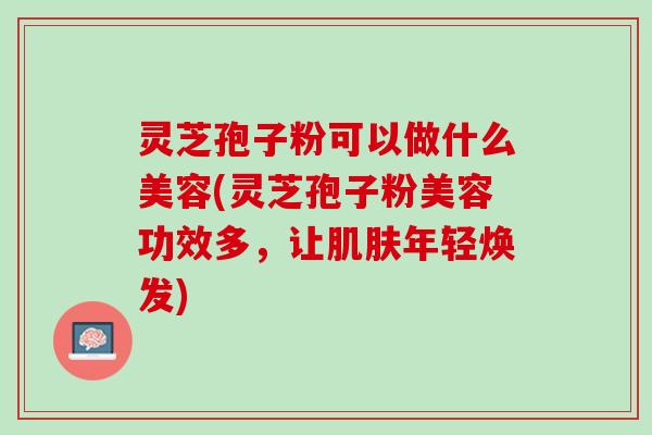 灵芝孢子粉可以做什么美容(灵芝孢子粉美容功效多,让年轻焕发) 灵芝孢子粉可以做什么美容(灵芝孢子粉美容功效多,让年轻焕发)