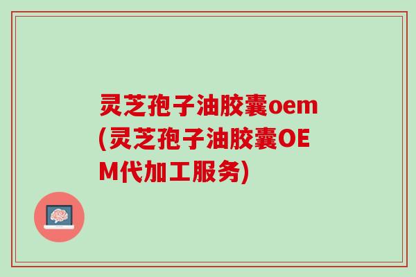 灵芝孢子油胶囊oem(灵芝孢子油胶囊OEM代加工服务)