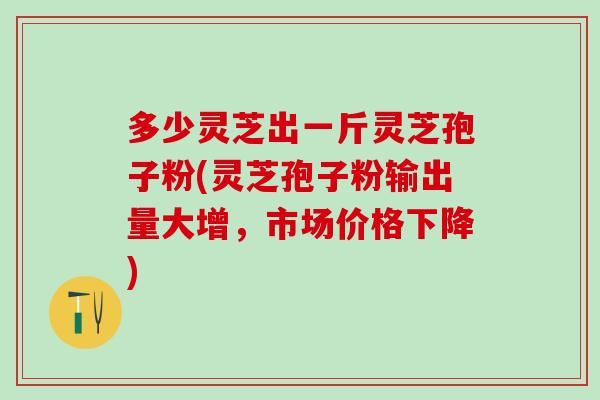 多少灵芝出一斤灵芝孢子粉(灵芝孢子粉输出量大增，市场价格下降)