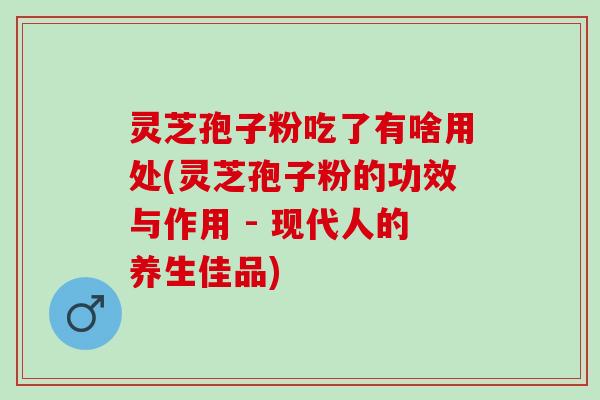 灵芝孢子粉吃了有啥用处(灵芝孢子粉的功效与作用 - 现代人的养生佳品)