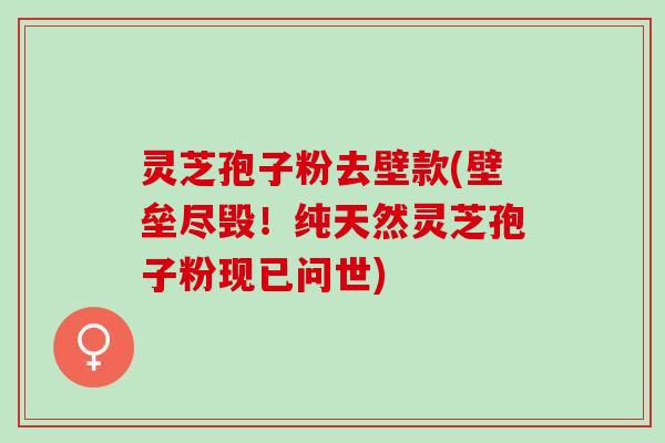 灵芝孢子粉去壁款(壁垒尽毁！纯天然灵芝孢子粉现已问世)