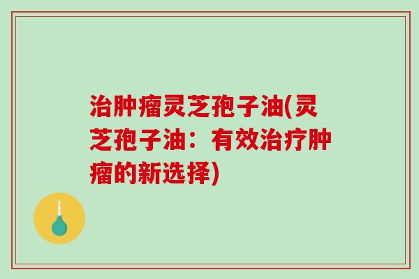 灵芝孢子油(灵芝孢子油:有效的新选择) 灵芝孢子油(灵芝孢子油:有效的新选择)