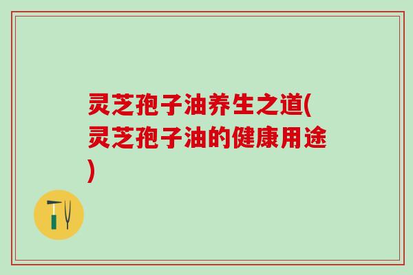 灵芝孢子油养生之道(灵芝孢子油的健康用途)