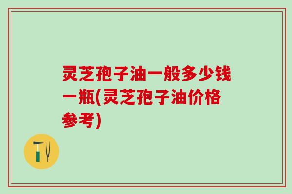 灵芝孢子油一般多少钱一瓶(灵芝孢子油价格参考)