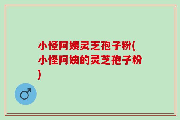小怪阿姨灵芝孢子粉(小怪阿姨的灵芝孢子粉)