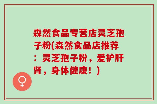 森然食品专营店灵芝孢子粉(森然食品店推荐：灵芝孢子粉，爱护肝肾，身体健康！)