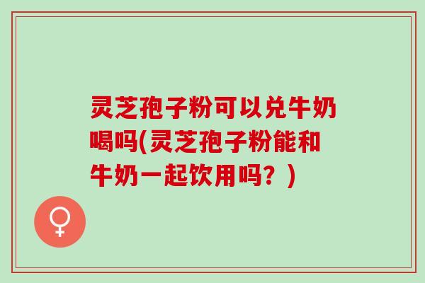 灵芝孢子粉可以兑牛奶喝吗(灵芝孢子粉能和牛奶一起饮用吗?) 灵芝孢子粉可以兑牛奶喝吗(灵芝孢子粉能和牛奶一起饮用吗?)