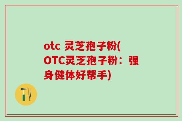 otc 灵芝孢子粉(OTC灵芝孢子粉：强身健体好帮手)