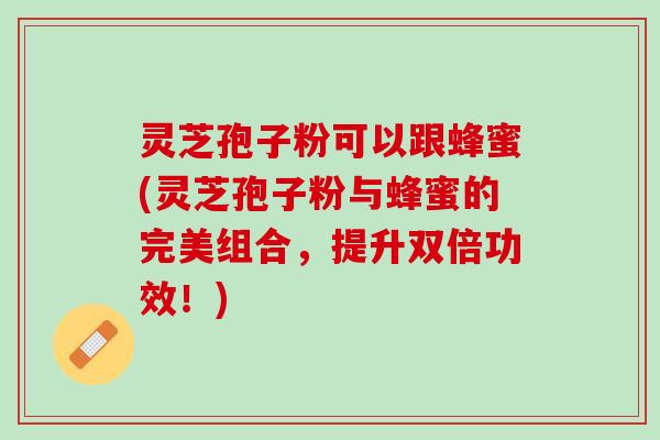 灵芝孢子粉可以跟蜂蜜(灵芝孢子粉与蜂蜜的完美组合，提升双倍功效！)
