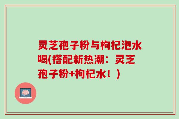 灵芝孢子粉与枸杞泡水喝(搭配新热潮:灵芝孢子粉+枸杞水!) 灵芝孢子粉与枸杞泡水喝(搭配新热潮:灵芝孢子粉+枸杞水!)