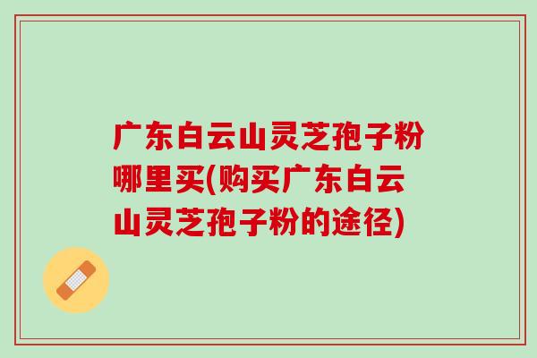 广东白云山灵芝孢子粉哪里买(购买广东白云山灵芝孢子粉的途径)
