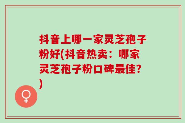 抖音上哪一家灵芝孢子粉好(抖音热卖：哪家灵芝孢子粉口碑最佳？)