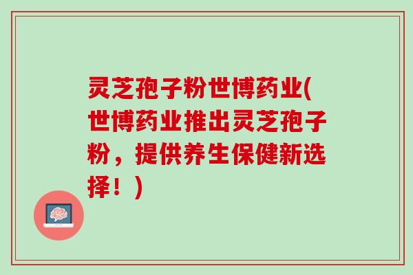 灵芝孢子粉世博药业(世博药业推出灵芝孢子粉,提供养生保健新选择!) 灵芝孢子粉世博药业(世博药业推出灵芝孢子粉,提供养生保健新选择!)
