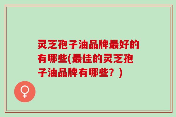 灵芝孢子油品牌最好的有哪些(最佳的灵芝孢子油品牌有哪些？)
