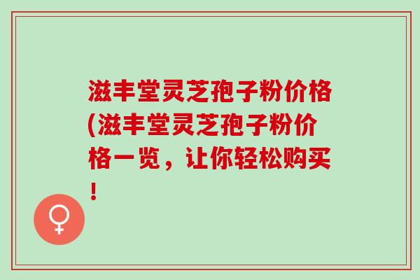 滋丰堂灵芝孢子粉价格(滋丰堂灵芝孢子粉价格一览，让你轻松购买！