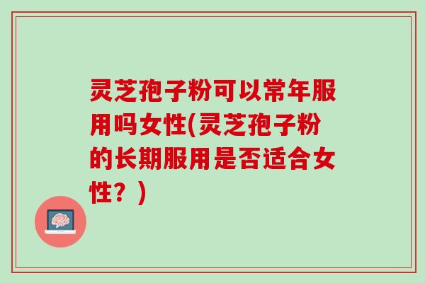 灵芝孢子粉可以常年服用吗女性(灵芝孢子粉的长期服用是否适合女性?) 灵芝孢子粉可以常年服用吗女性(灵芝孢子粉的长期服用是否适合女性?)