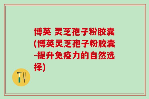 博英 灵芝孢子粉胶囊(博英灵芝孢子粉胶囊-提升免疫力的自然选择) 博英 灵芝孢子粉胶囊(博英灵芝孢子粉胶囊-提升免疫力的自然选择)