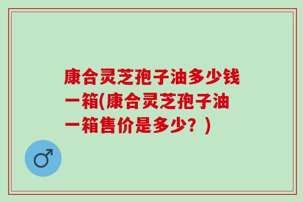 康合灵芝孢子油多少钱一箱(康合灵芝孢子油一箱售价是多少？)