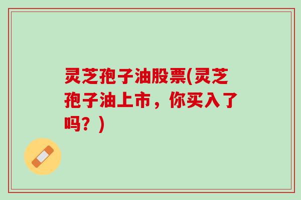 灵芝孢子油股票(灵芝孢子油上市,你买入了吗?) 灵芝孢子油股票(灵芝孢子油上市,你买入了吗?)