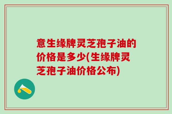 意生缘牌灵芝孢子油的价格是多少(生缘牌灵芝孢子油价格公布)
