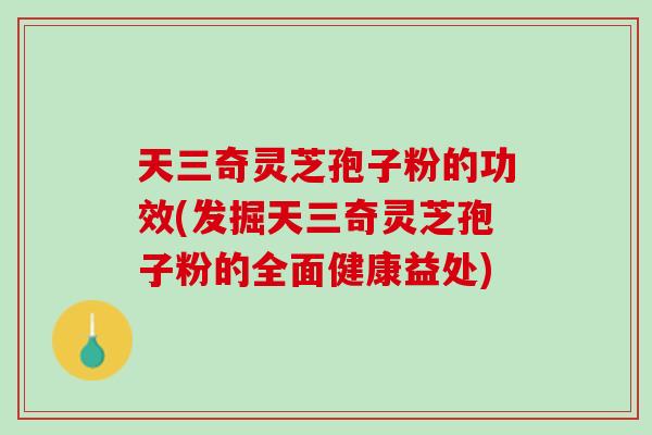 天三奇灵芝孢子粉的功效(发掘天三奇灵芝孢子粉的全面健康益处)