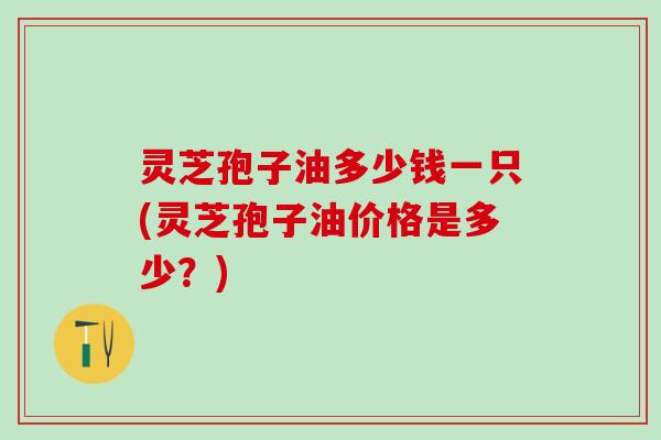 灵芝孢子油多少钱一只(灵芝孢子油价格是多少？)