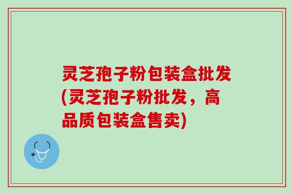 灵芝孢子粉包装盒批发(灵芝孢子粉批发，高品质包装盒售卖)