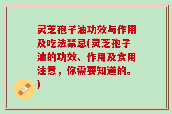 灵芝孢子油功效与作用及吃法禁忌(灵芝孢子油的功效、作用及食用注意，你需要知道的。)