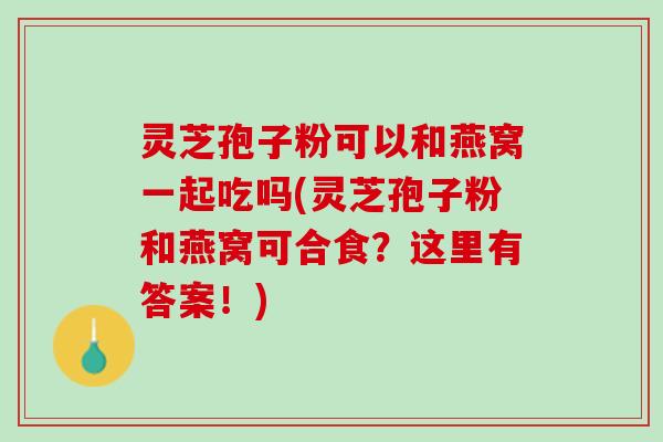 灵芝孢子粉可以和燕窝一起吃吗(灵芝孢子粉和燕窝可合食？这里有答案！)