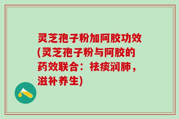 灵芝孢子粉加阿胶功效(灵芝孢子粉与阿胶的药效联合：祛痰润肺，滋补养生)